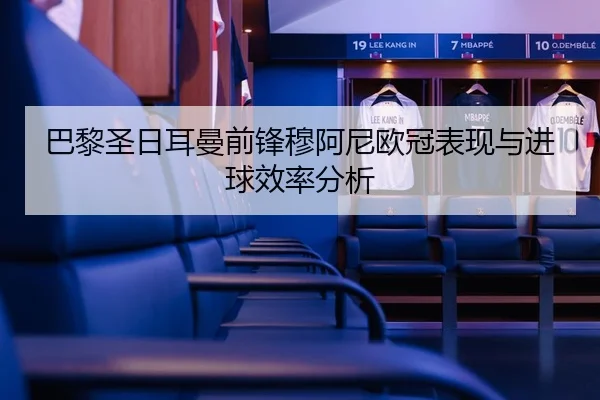 巴黎圣日耳曼前锋穆阿尼欧冠表现与进球效率分析